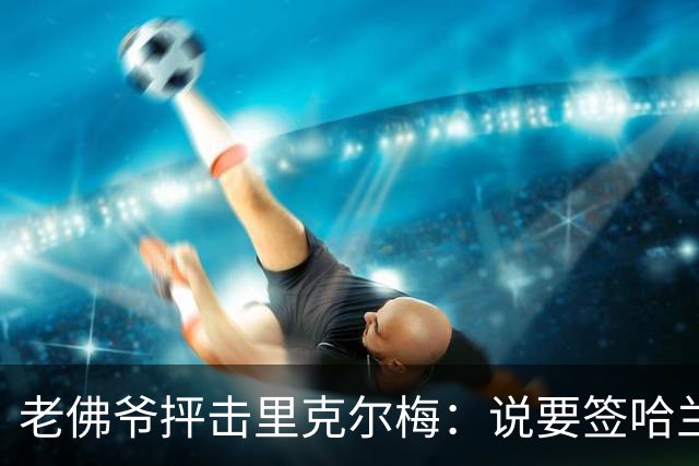 老佛爷抨击里克尔梅：说要签哈兰德、克洛普，但立马就被对方辟谣