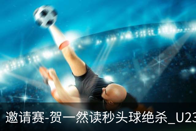 邀请赛-贺一然读秒头球绝杀 U23国足1-0力克塔吉克斯坦
